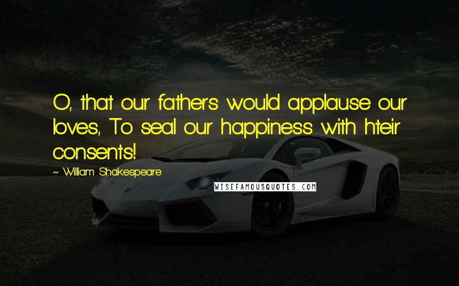 William Shakespeare Quotes: O, that our fathers would applause our loves, To seal our happiness with hteir consents!