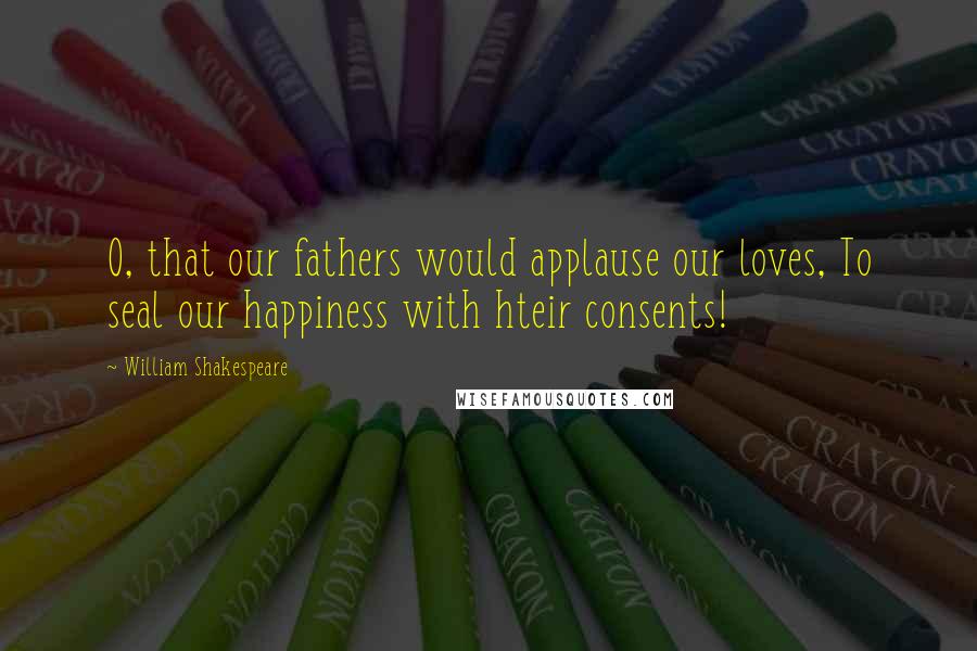 William Shakespeare Quotes: O, that our fathers would applause our loves, To seal our happiness with hteir consents!