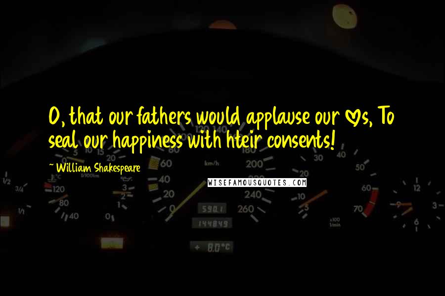 William Shakespeare Quotes: O, that our fathers would applause our loves, To seal our happiness with hteir consents!