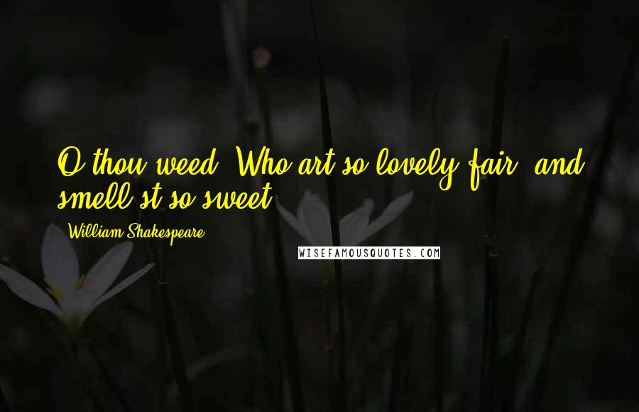 William Shakespeare Quotes: O thou weed, Who art so lovely fair, and smell'st so sweet,