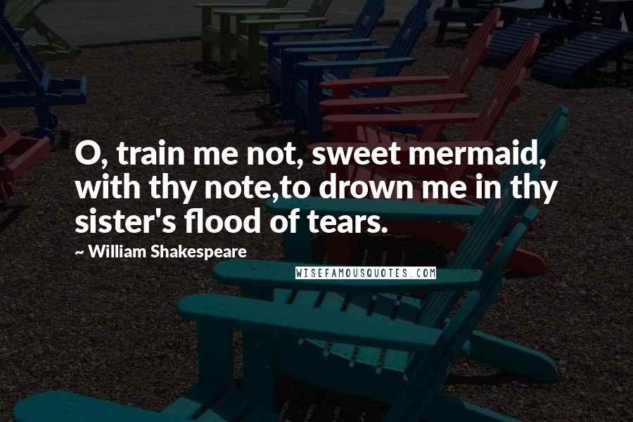 William Shakespeare Quotes: O, train me not, sweet mermaid, with thy note,to drown me in thy sister's flood of tears.