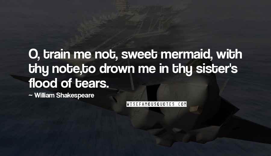 William Shakespeare Quotes: O, train me not, sweet mermaid, with thy note,to drown me in thy sister's flood of tears.