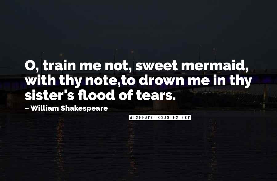 William Shakespeare Quotes: O, train me not, sweet mermaid, with thy note,to drown me in thy sister's flood of tears.