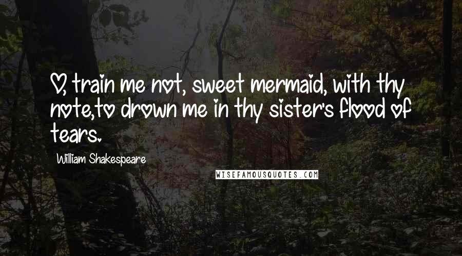 William Shakespeare Quotes: O, train me not, sweet mermaid, with thy note,to drown me in thy sister's flood of tears.