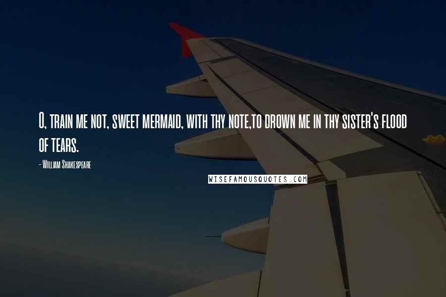 William Shakespeare Quotes: O, train me not, sweet mermaid, with thy note,to drown me in thy sister's flood of tears.