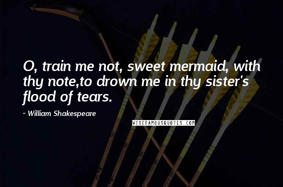 William Shakespeare Quotes: O, train me not, sweet mermaid, with thy note,to drown me in thy sister's flood of tears.