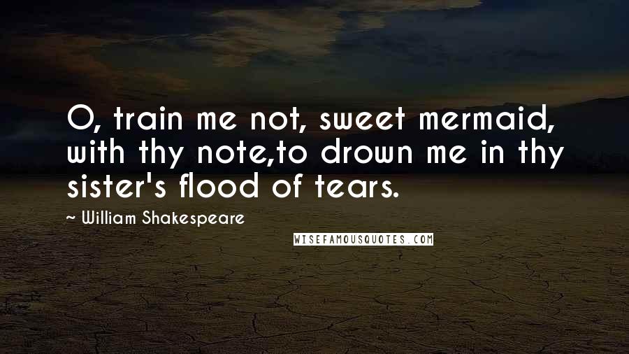 William Shakespeare Quotes: O, train me not, sweet mermaid, with thy note,to drown me in thy sister's flood of tears.