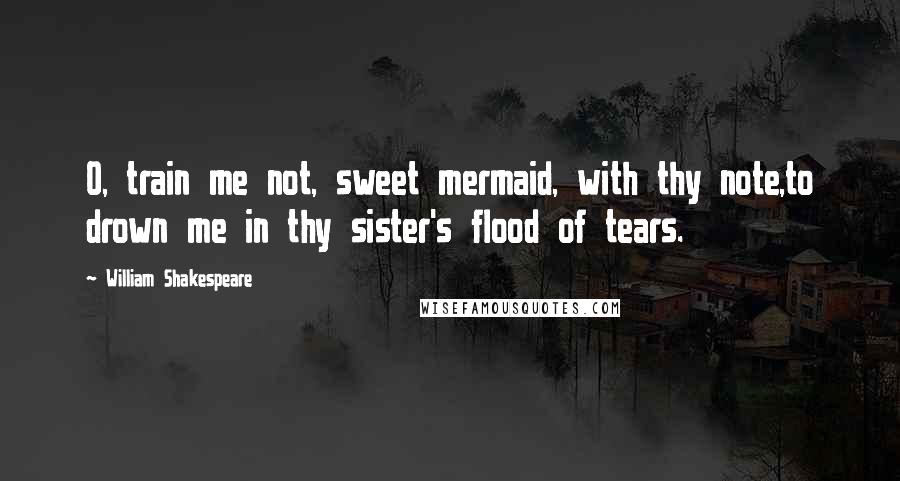 William Shakespeare Quotes: O, train me not, sweet mermaid, with thy note,to drown me in thy sister's flood of tears.