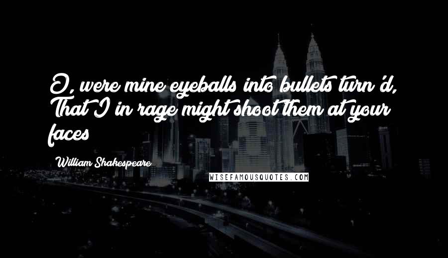 William Shakespeare Quotes: O, were mine eyeballs into bullets turn'd, That I in rage might shoot them at your faces!