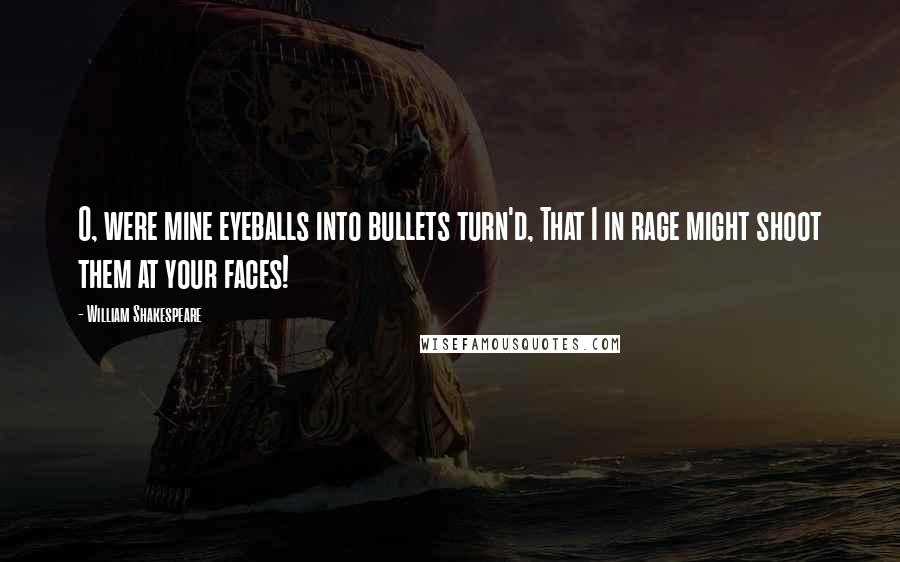 William Shakespeare Quotes: O, were mine eyeballs into bullets turn'd, That I in rage might shoot them at your faces!