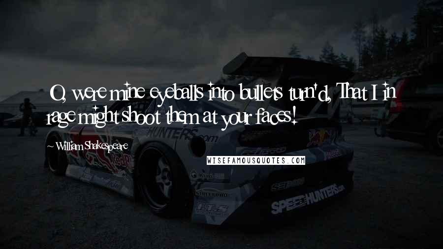 William Shakespeare Quotes: O, were mine eyeballs into bullets turn'd, That I in rage might shoot them at your faces!