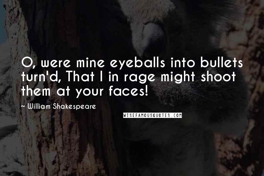 William Shakespeare Quotes: O, were mine eyeballs into bullets turn'd, That I in rage might shoot them at your faces!