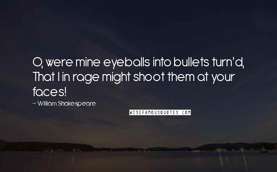 William Shakespeare Quotes: O, were mine eyeballs into bullets turn'd, That I in rage might shoot them at your faces!