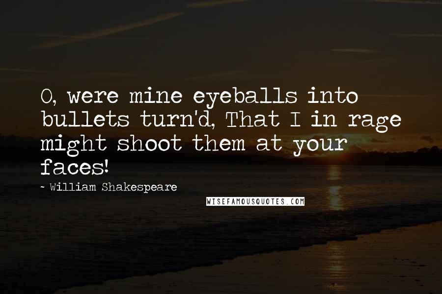 William Shakespeare Quotes: O, were mine eyeballs into bullets turn'd, That I in rage might shoot them at your faces!