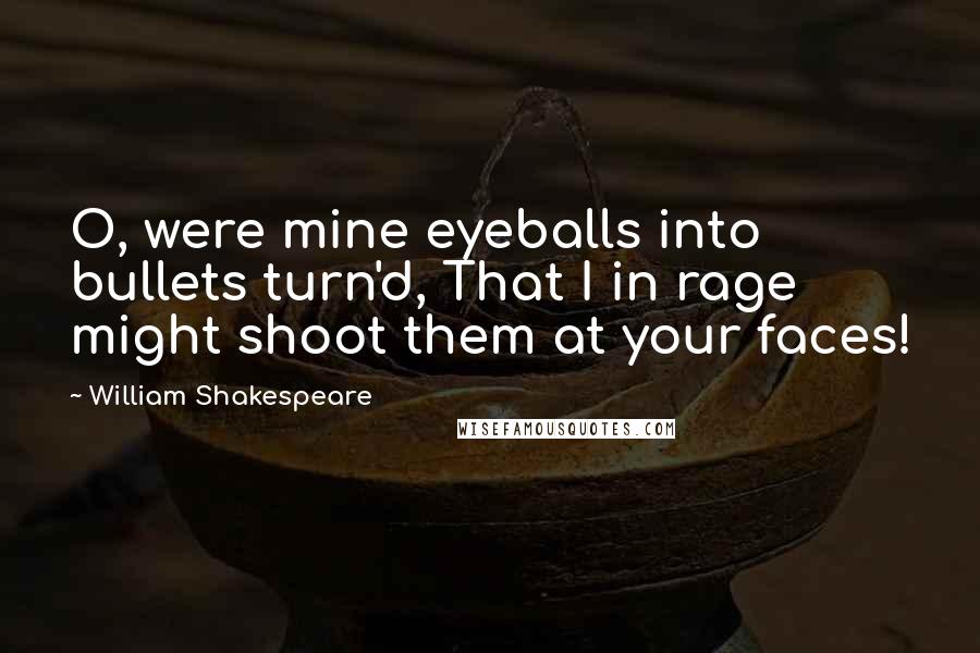 William Shakespeare Quotes: O, were mine eyeballs into bullets turn'd, That I in rage might shoot them at your faces!