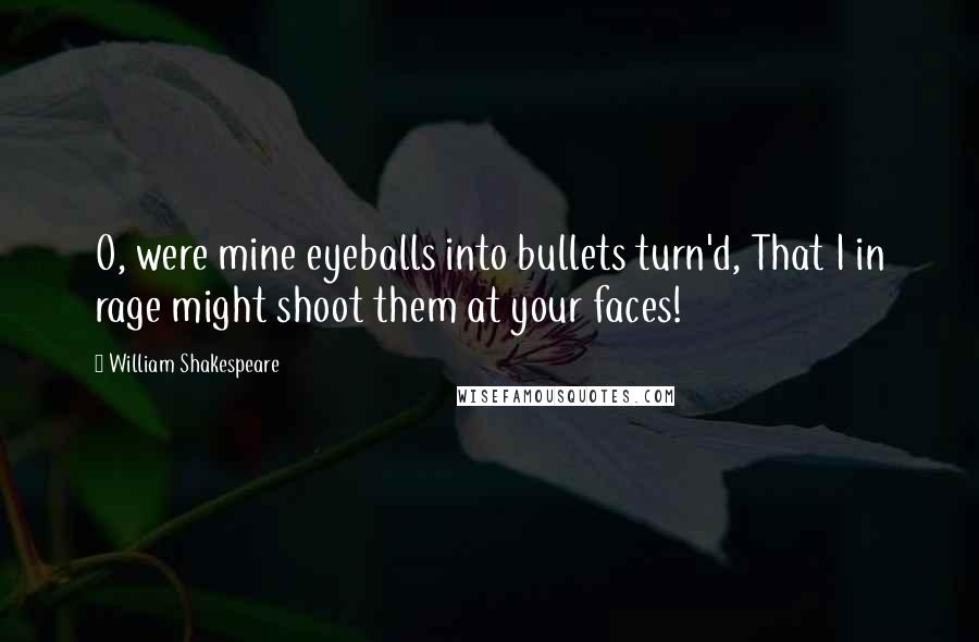 William Shakespeare Quotes: O, were mine eyeballs into bullets turn'd, That I in rage might shoot them at your faces!