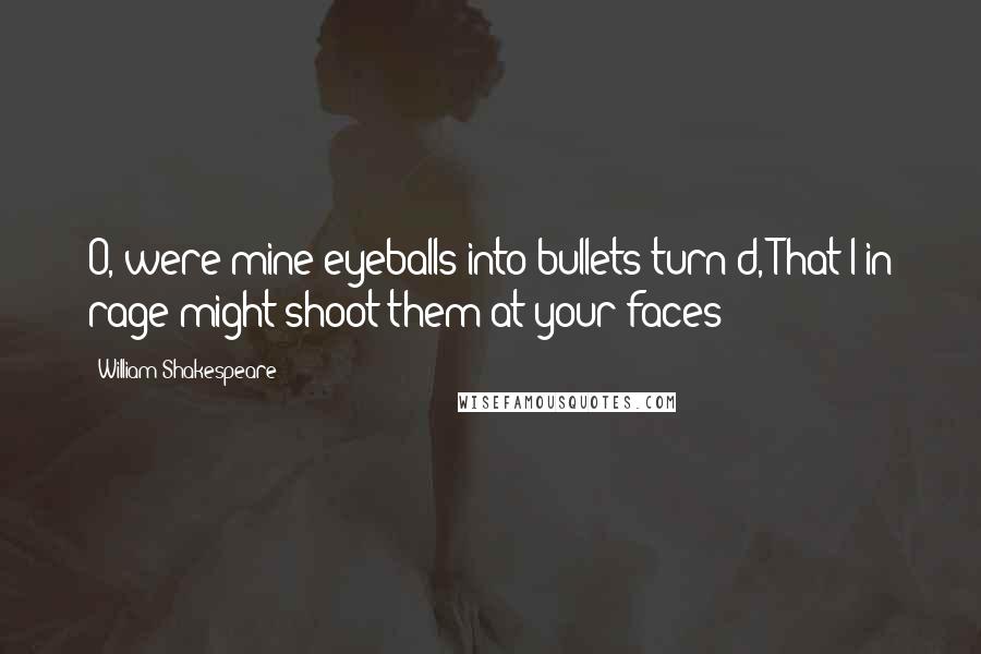 William Shakespeare Quotes: O, were mine eyeballs into bullets turn'd, That I in rage might shoot them at your faces!