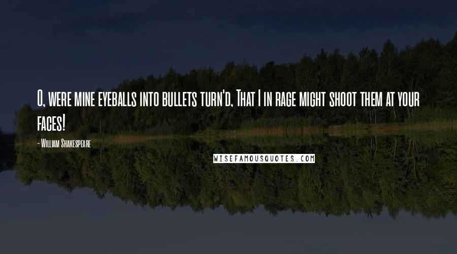 William Shakespeare Quotes: O, were mine eyeballs into bullets turn'd, That I in rage might shoot them at your faces!