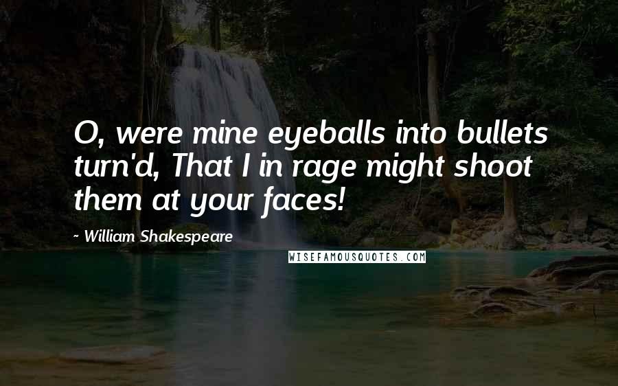 William Shakespeare Quotes: O, were mine eyeballs into bullets turn'd, That I in rage might shoot them at your faces!