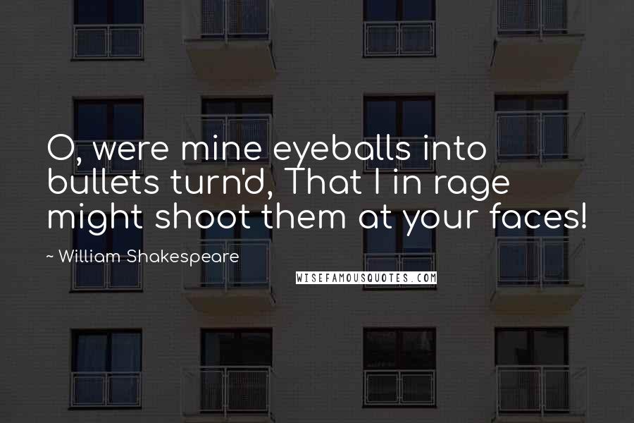 William Shakespeare Quotes: O, were mine eyeballs into bullets turn'd, That I in rage might shoot them at your faces!