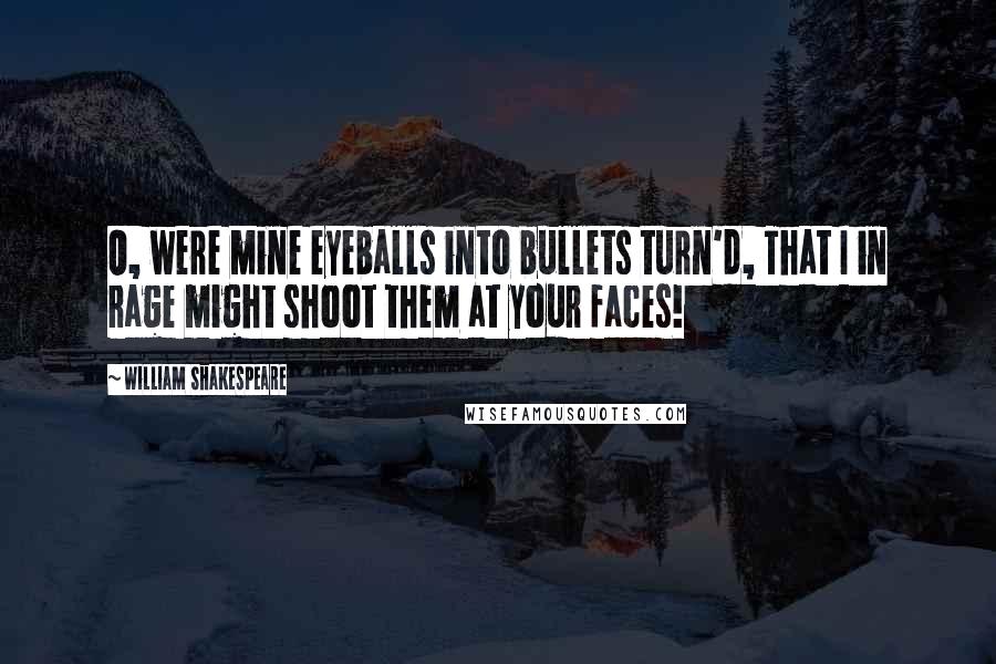 William Shakespeare Quotes: O, were mine eyeballs into bullets turn'd, That I in rage might shoot them at your faces!