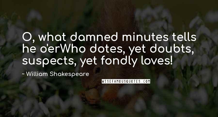 William Shakespeare Quotes: O, what damned minutes tells he o'erWho dotes, yet doubts, suspects, yet fondly loves!