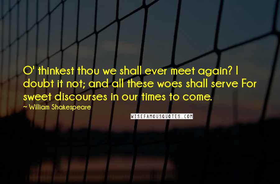 William Shakespeare Quotes: O' thinkest thou we shall ever meet again? I doubt it not; and all these woes shall serve For sweet discourses in our times to come.