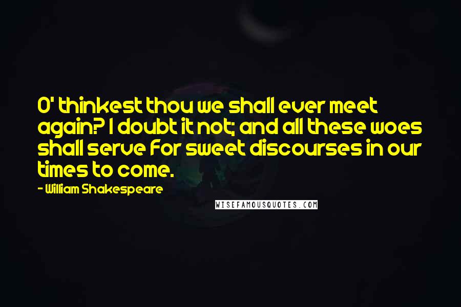 William Shakespeare Quotes: O' thinkest thou we shall ever meet again? I doubt it not; and all these woes shall serve For sweet discourses in our times to come.