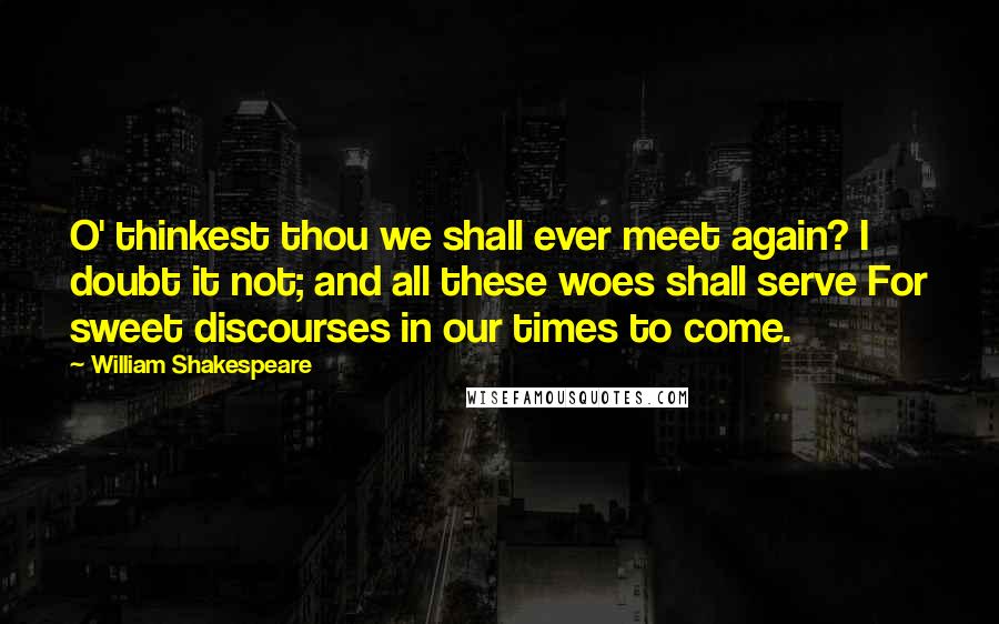 William Shakespeare Quotes: O' thinkest thou we shall ever meet again? I doubt it not; and all these woes shall serve For sweet discourses in our times to come.