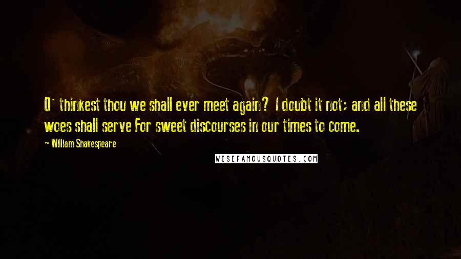 William Shakespeare Quotes: O' thinkest thou we shall ever meet again? I doubt it not; and all these woes shall serve For sweet discourses in our times to come.