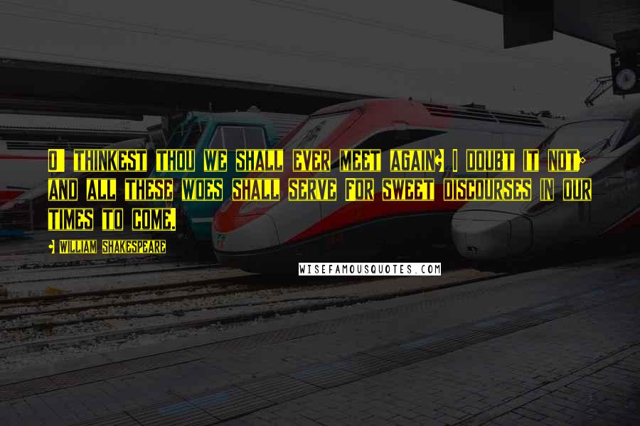 William Shakespeare Quotes: O' thinkest thou we shall ever meet again? I doubt it not; and all these woes shall serve For sweet discourses in our times to come.