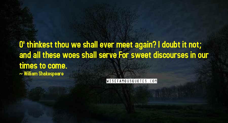 William Shakespeare Quotes: O' thinkest thou we shall ever meet again? I doubt it not; and all these woes shall serve For sweet discourses in our times to come.