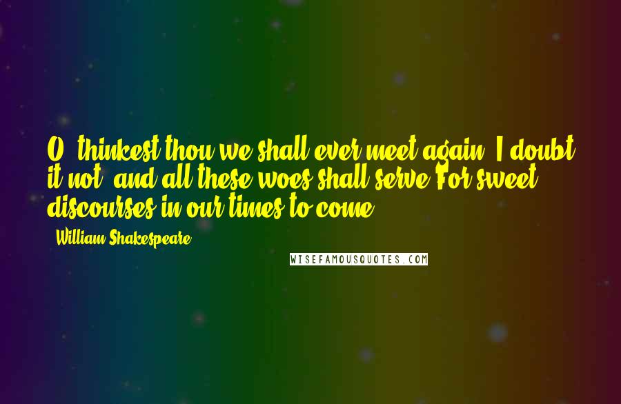 William Shakespeare Quotes: O' thinkest thou we shall ever meet again? I doubt it not; and all these woes shall serve For sweet discourses in our times to come.