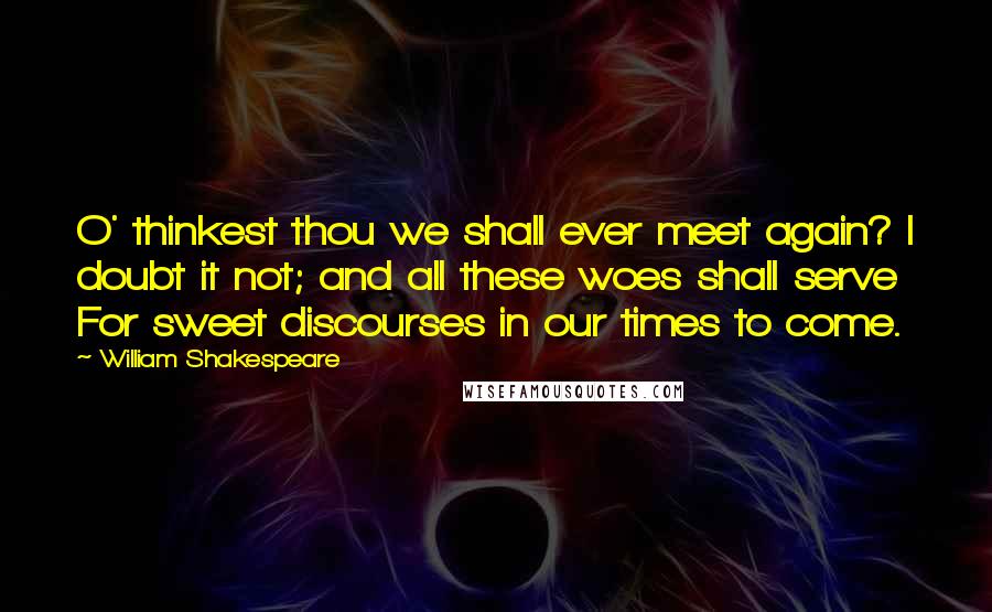 William Shakespeare Quotes: O' thinkest thou we shall ever meet again? I doubt it not; and all these woes shall serve For sweet discourses in our times to come.