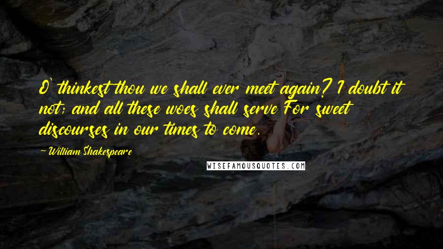 William Shakespeare Quotes: O' thinkest thou we shall ever meet again? I doubt it not; and all these woes shall serve For sweet discourses in our times to come.