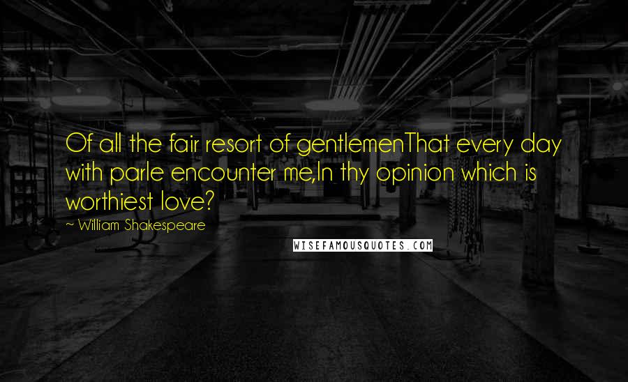 William Shakespeare Quotes: Of all the fair resort of gentlemenThat every day with parle encounter me,In thy opinion which is worthiest love?