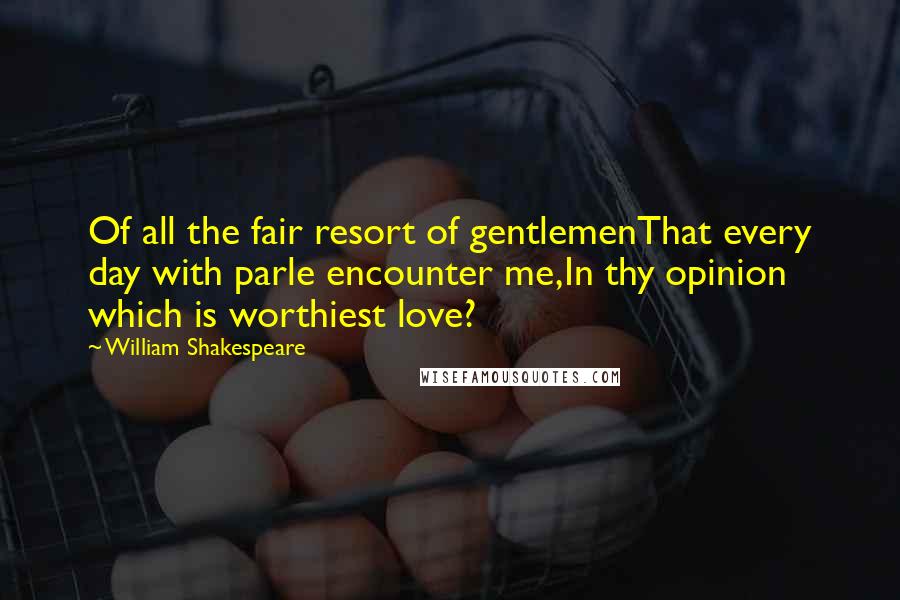 William Shakespeare Quotes: Of all the fair resort of gentlemenThat every day with parle encounter me,In thy opinion which is worthiest love?