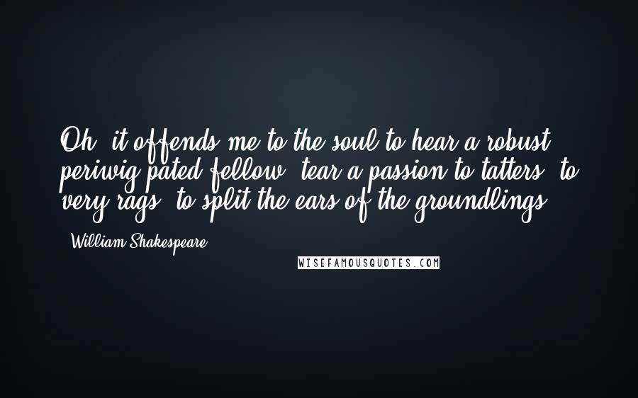 William Shakespeare Quotes: Oh! it offends me to the soul to hear a robust periwig-pated fellow, tear a passion to tatters, to very rags, to split the ears of the groundlings.