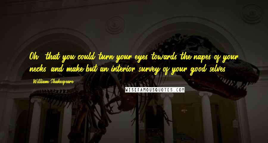 William Shakespeare Quotes: Oh! that you could turn your eyes towards the napes of your necks, and make but an interior survey of your good selves.
