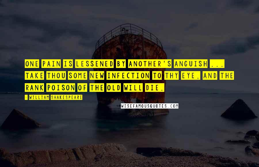 William Shakespeare Quotes: One pain is lessened by another's anguish ... Take thou some new infection to thy eye, And the rank poison of the old will die.