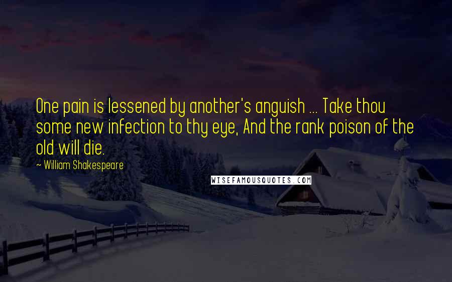 William Shakespeare Quotes: One pain is lessened by another's anguish ... Take thou some new infection to thy eye, And the rank poison of the old will die.