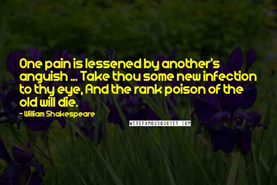 William Shakespeare Quotes: One pain is lessened by another's anguish ... Take thou some new infection to thy eye, And the rank poison of the old will die.