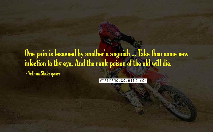 William Shakespeare Quotes: One pain is lessened by another's anguish ... Take thou some new infection to thy eye, And the rank poison of the old will die.