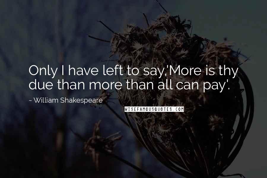 William Shakespeare Quotes: Only I have left to say,'More is thy due than more than all can pay'.
