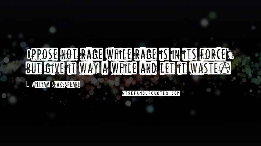 William Shakespeare Quotes: Oppose not rage while rage is in its force, but give it way a while and let it waste.