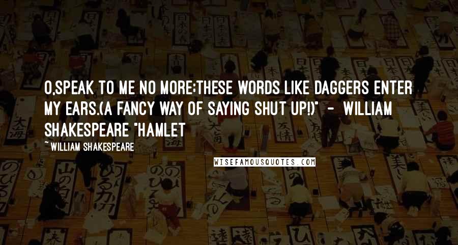 William Shakespeare Quotes: O,speak to me no more;these words like daggers enter my ears.(a fancy way of saying SHUT UP!)"  -  William Shakespeare "hamlet