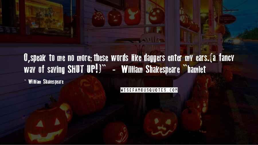 William Shakespeare Quotes: O,speak to me no more;these words like daggers enter my ears.(a fancy way of saying SHUT UP!)"  -  William Shakespeare "hamlet