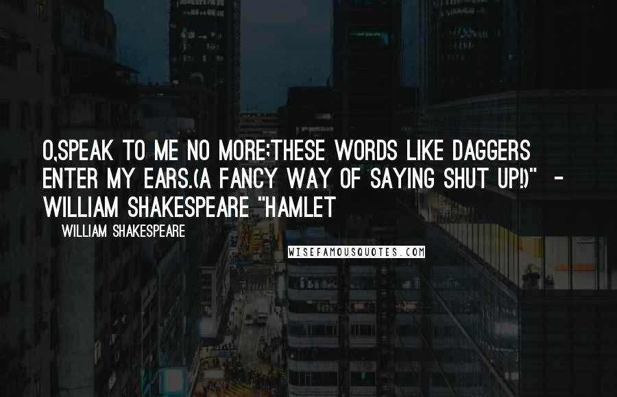 William Shakespeare Quotes: O,speak to me no more;these words like daggers enter my ears.(a fancy way of saying SHUT UP!)"  -  William Shakespeare "hamlet