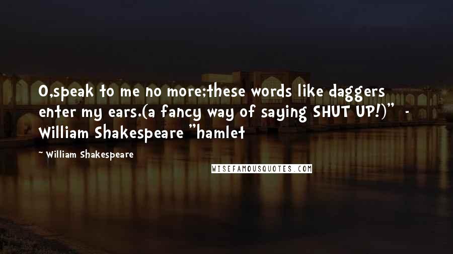 William Shakespeare Quotes: O,speak to me no more;these words like daggers enter my ears.(a fancy way of saying SHUT UP!)"  -  William Shakespeare "hamlet