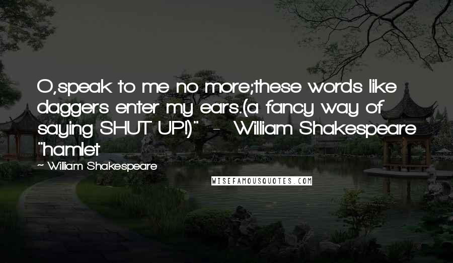William Shakespeare Quotes: O,speak to me no more;these words like daggers enter my ears.(a fancy way of saying SHUT UP!)"  -  William Shakespeare "hamlet